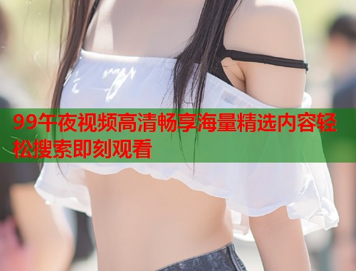 99午夜视频高清畅享海量精选内容轻松搜索即刻观看