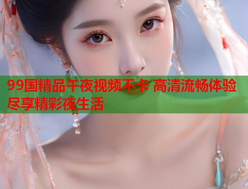99国精品午夜视频不卡 高清流畅体验尽享精彩夜生活