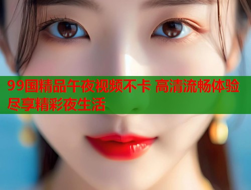 99国精品午夜视频不卡 高清流畅体验尽享精彩夜生活