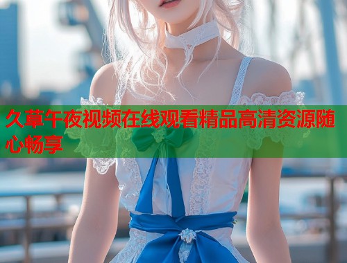 久草午夜视频在线观看精品高清资源随心畅享