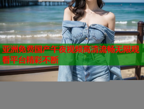 亚洲免费国产午夜视频高清流畅无限观看平台精彩不断
