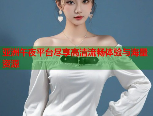 亚洲午夜平台尽享高清流畅体验与海量资源