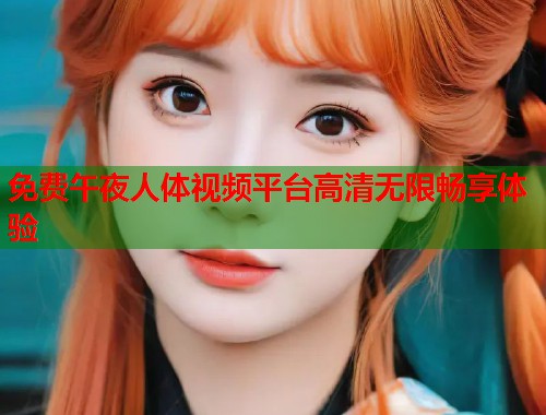 免费午夜人体视频平台高清无限畅享体验