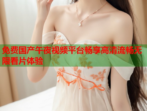 免费国产午夜视频平台畅享高清流畅无限看片体验