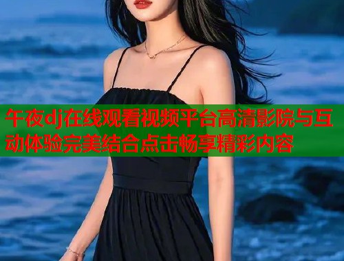 午夜dj在线观看视频平台高清影院与互动体验完美结合点击畅享精彩内容