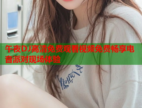 午夜DJ高清免费观看视频免费畅享电音派对现场体验