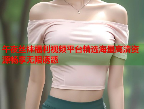 午夜丝袜福利视频平台精选海量高清资源畅享无限诱惑