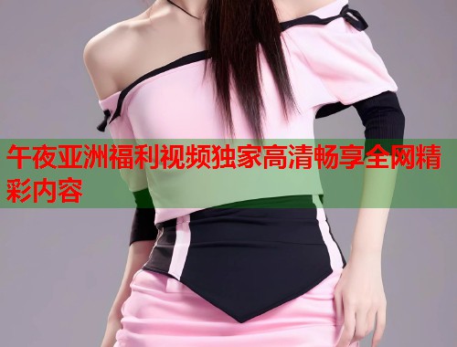 午夜亚洲福利视频独家高清畅享全网精彩内容