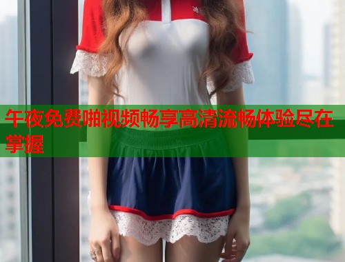 午夜免费啪视频畅享高清流畅体验尽在掌握