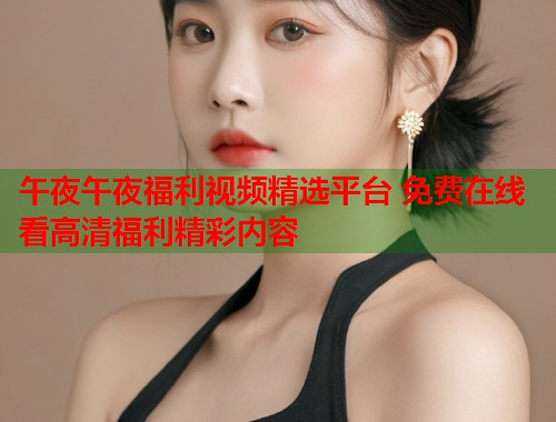午夜午夜福利视频精选平台 免费在线看高清福利精彩内容