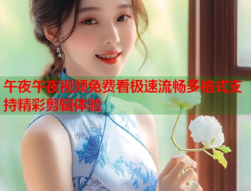 午夜午夜视频免费看极速流畅多格式支持精彩剪辑体验