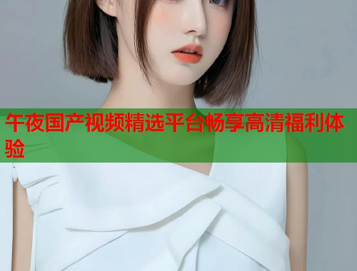 午夜国产视频精选平台畅享高清福利体验