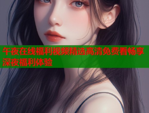 午夜在线福利视频精选高清免费看畅享深夜福利体验