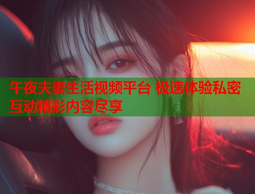 午夜夫妻生活视频平台 极速体验私密互动精彩内容尽享