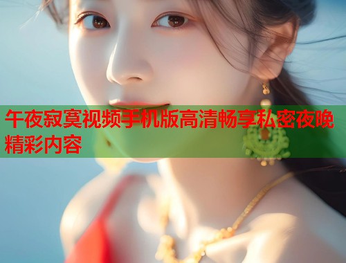午夜寂寞视频手机版高清畅享私密夜晚精彩内容