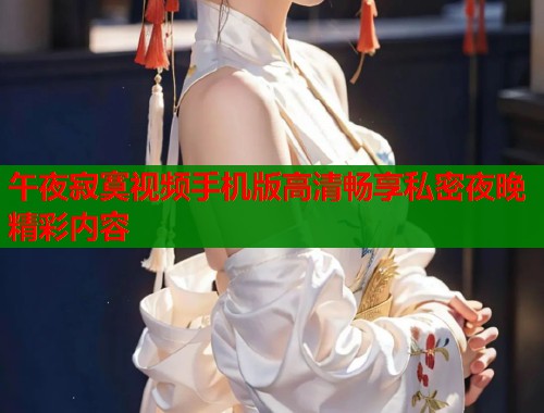午夜寂寞视频手机版高清畅享私密夜晚精彩内容
