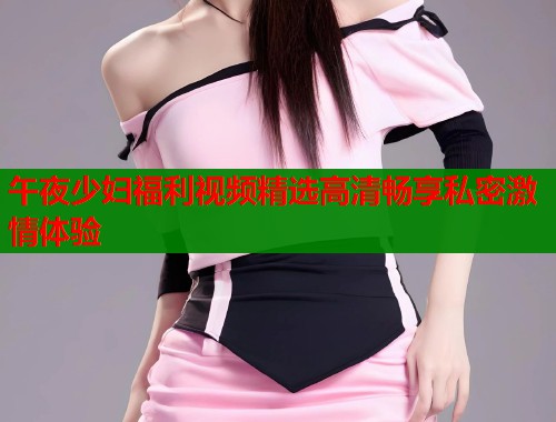 午夜少妇福利视频精选高清畅享私密激情体验