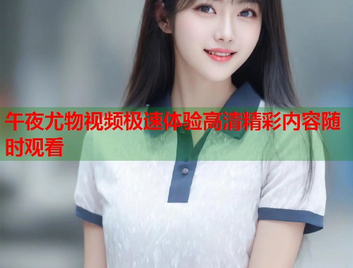 午夜尤物视频极速体验高清精彩内容随时观看
