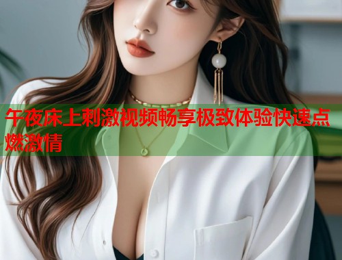 午夜床上刺激视频畅享极致体验快速点燃激情