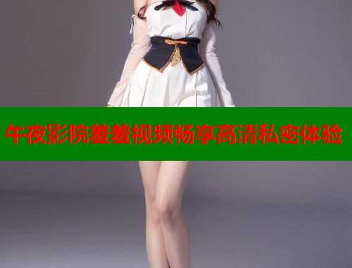午夜影院羞羞视频畅享高清私密体验