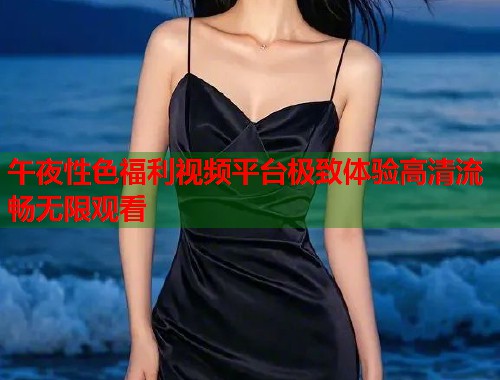 午夜性色福利视频平台极致体验高清流畅无限观看