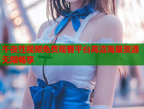午夜性视频免费观看平台高清海量资源无限畅享