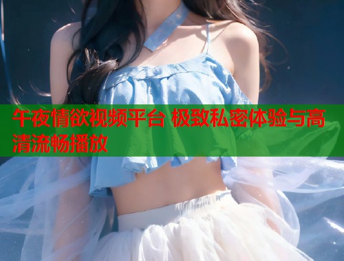 午夜情欲视频平台 极致私密体验与高清流畅播放