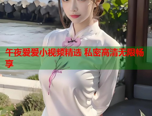 午夜爱爱小视频精选 私密高清无限畅享
