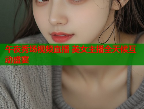 午夜秀场视频直播 美女主播全天候互动盛宴