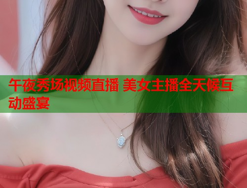 午夜秀场视频直播 美女主播全天候互动盛宴