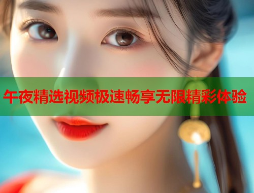 午夜精选视频极速畅享无限精彩体验