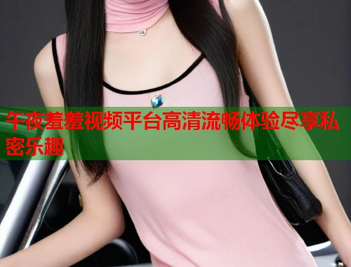 午夜羞羞视频平台高清流畅体验尽享私密乐趣