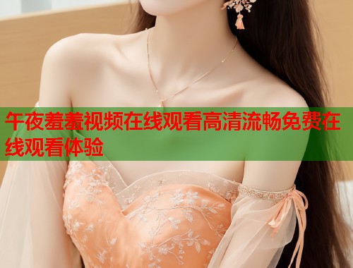 午夜羞羞视频在线观看高清流畅免费在线观看体验