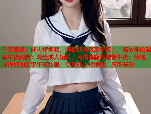 午夜蜜语：成人短视频，懂你所想寂寞午夜：，释放你的渴望午夜影院：海量成人短片，尽情嗨翻天激情午夜：精选，点燃你的欲望午夜私享：专属成人短视频，夜夜笙歌
