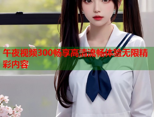 午夜视频300畅享高清流畅体验无限精彩内容