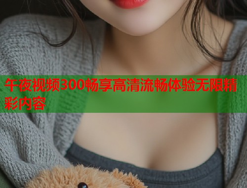 午夜视频300畅享高清流畅体验无限精彩内容