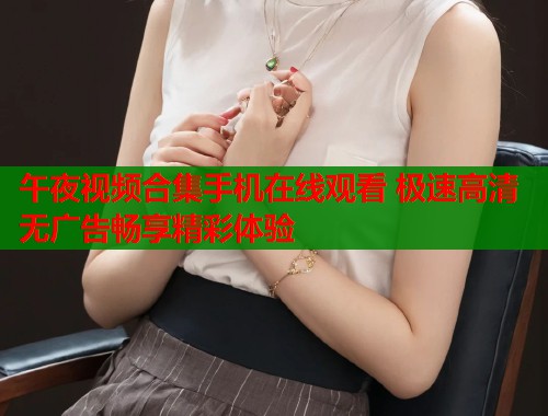 午夜视频合集手机在线观看 极速高清无广告畅享精彩体验