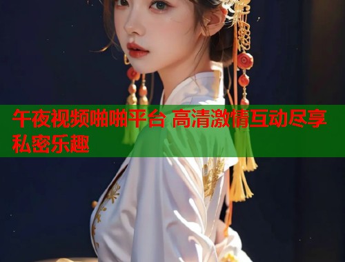 午夜视频啪啪平台 高清激情互动尽享私密乐趣