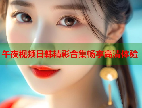午夜视频日韩精彩合集畅享高清体验