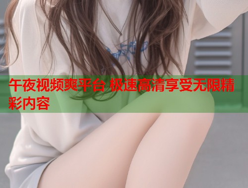 午夜视频爽平台 极速高清享受无限精彩内容
