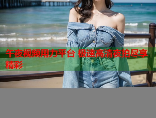 午夜视频用力平台 极速高清夜拍尽享精彩