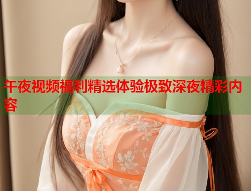 午夜视频福利精选体验极致深夜精彩内容