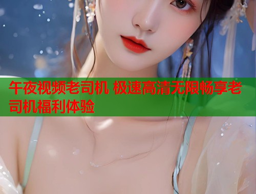 午夜视频老司机 极速高清无限畅享老司机福利体验