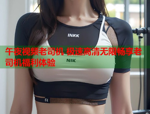 午夜视频老司机 极速高清无限畅享老司机福利体验