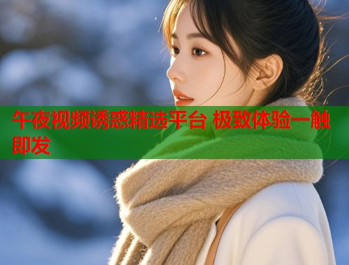 午夜视频诱惑精选平台 极致体验一触即发