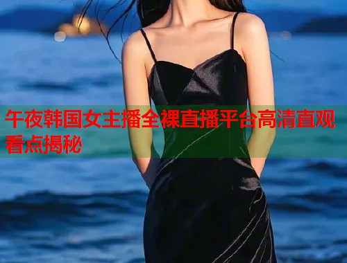 午夜韩国女主播全裸直播平台高清直观看点揭秘