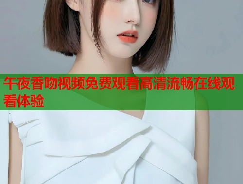 午夜香吻视频免费观看高清流畅在线观看体验