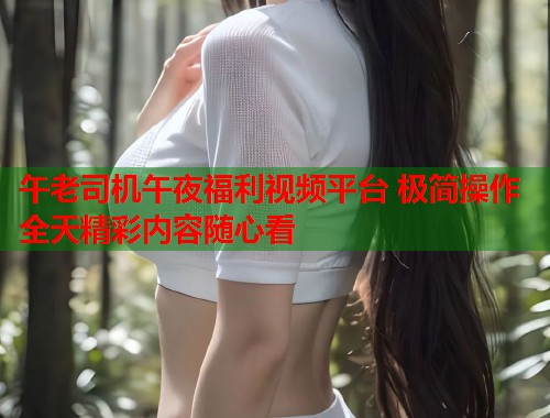 午老司机午夜福利视频平台 极简操作全天精彩内容随心看