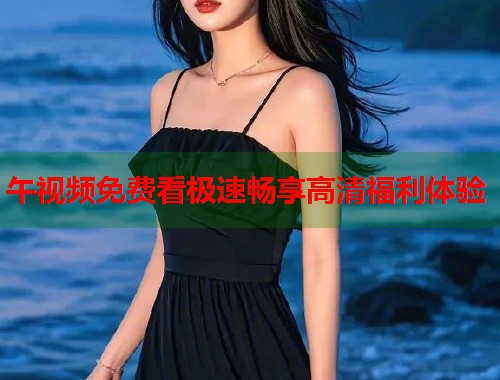 午视频免费看极速畅享高清福利体验