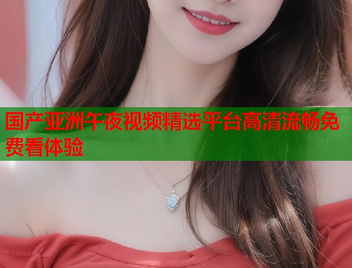 国产亚洲午夜视频精选平台高清流畅免费看体验